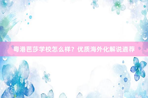 粤港芭莎学校怎么样？优质海外化解说遴荐